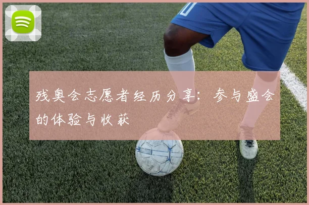 残奥会志愿者经历分享：参与盛会的体验与收获