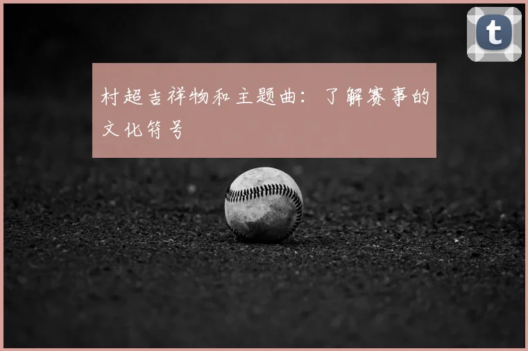 村超吉祥物和主题曲：了解赛事的文化符号
