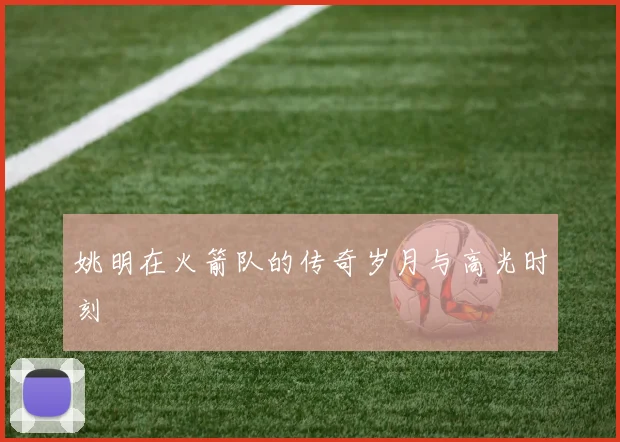 姚明在火箭队的传奇岁月与高光时刻