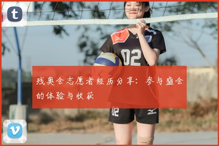 残奥会志愿者经历分享：参与盛会的体验与收获