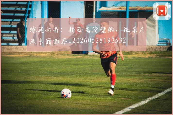 球迷必备：梅西高清壁纸、纪录片及书籍推荐_20260528193532