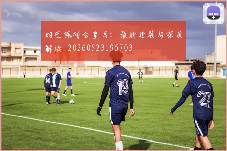 姆巴佩转会皇马:最新进展与深度解读_20260523195703