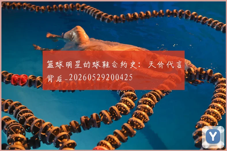 篮球明星的球鞋合约史：天价代言背后_20260529200425