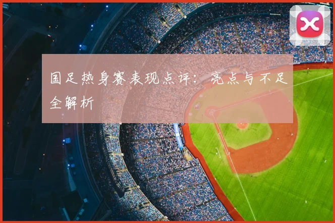 国足热身赛表现点评：亮点与不足全解析
