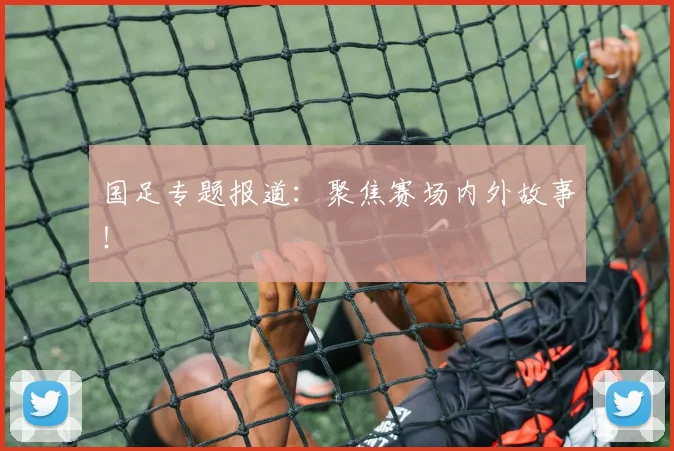 国足专题报道：聚焦赛场内外故事！