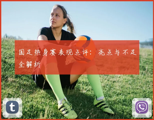 国足热身赛表现点评:亮点与不足全解析