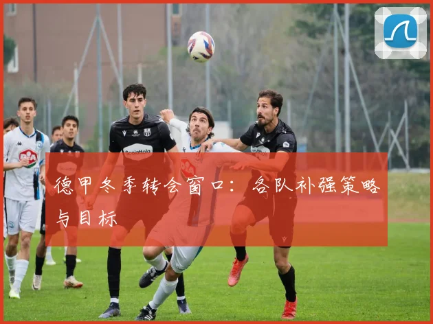 德甲冬季转会窗口：各队补强策略与目标