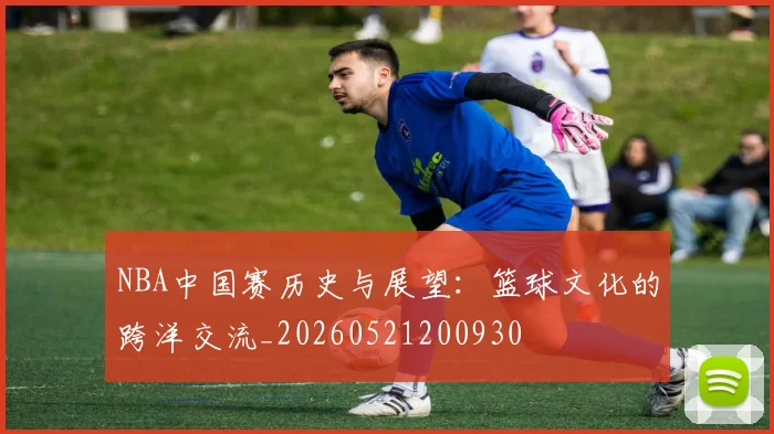 NBA中国赛历史与展望:篮球文化的跨洋交流_20260521200930