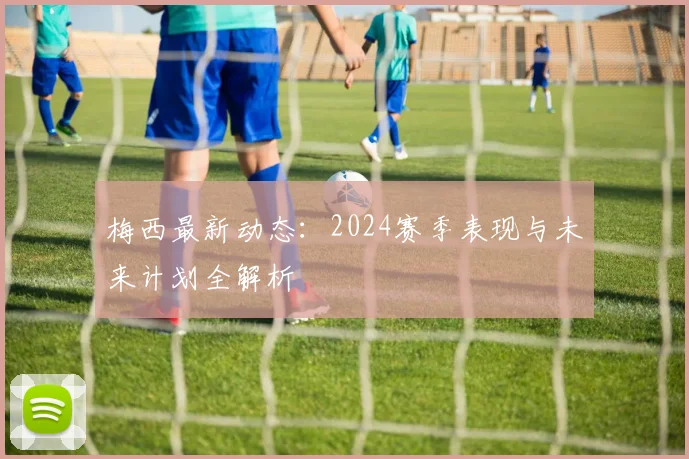 梅西最新动态：2024赛季表现与未来计划全解析