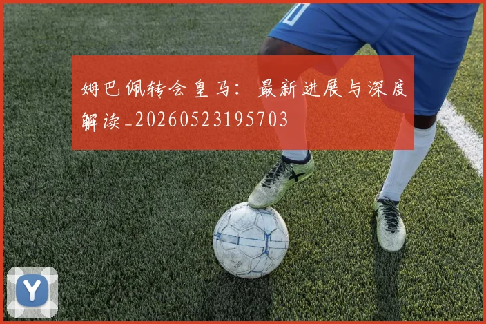 姆巴佩转会皇马：最新进展与深度解读_20260523195703