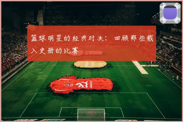 篮球明星的经典对决：回顾那些载入史册的比赛