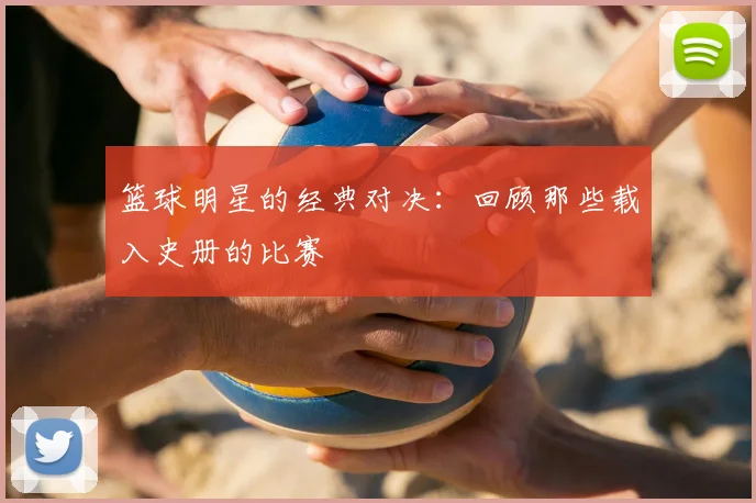 篮球明星的经典对决：回顾那些载入史册的比赛