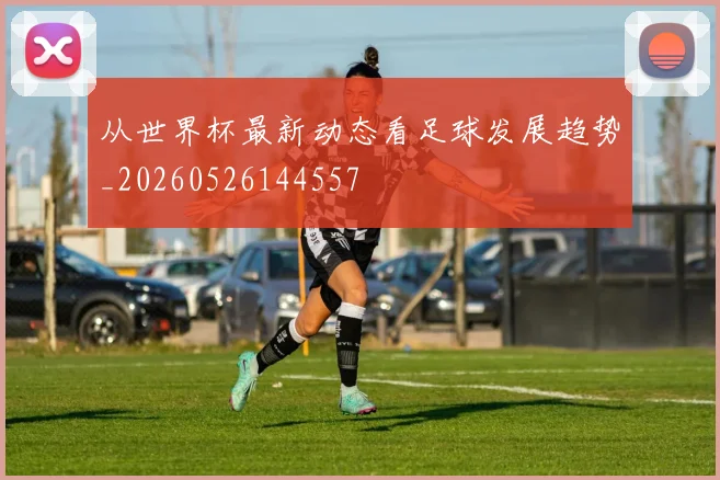 从世界杯最新动态看足球发展趋势_20260526144557