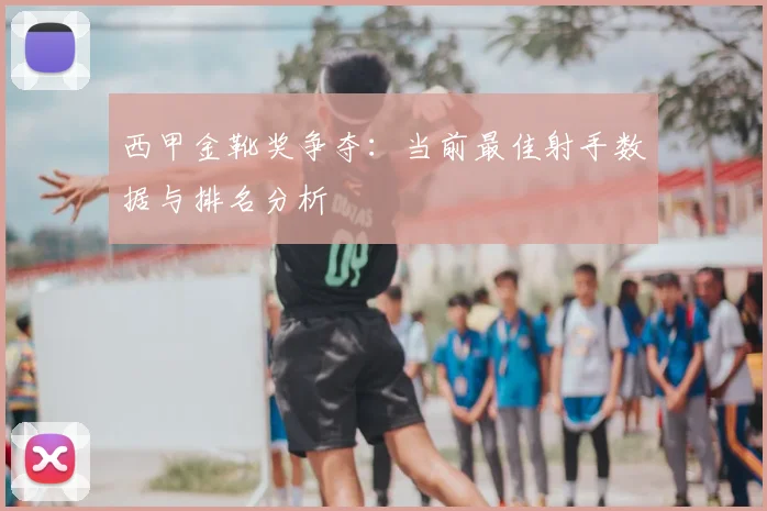 西甲金靴奖争夺：当前最佳射手数据与排名分析